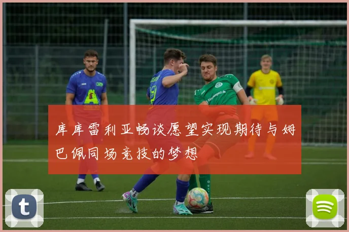 库库雷利亚畅谈愿望实现期待与姆巴佩同场竞技的梦想
