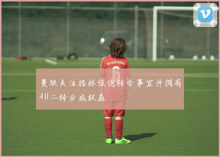 曼联关注格林伍德转会事宜并拥有40二转分成权益