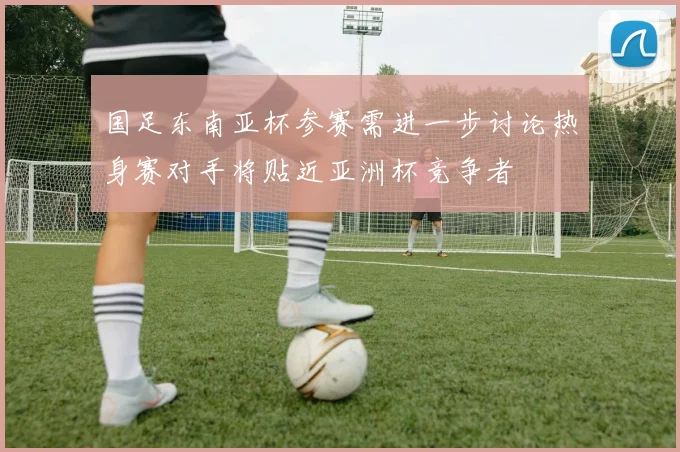 国足东南亚杯参赛需进一步讨论热身赛对手将贴近亚洲杯竞争者