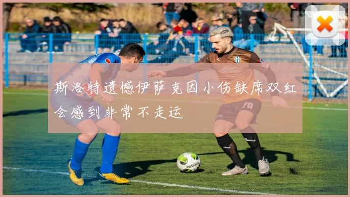 斯洛特遗憾伊萨克因小伤缺席双红会感到非常不走运