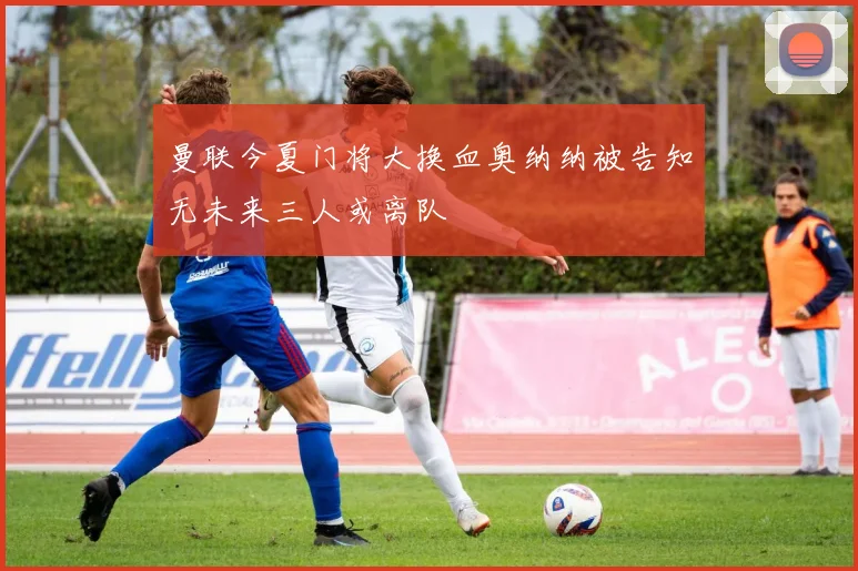 曼联今夏门将大换血奥纳纳被告知无未来三人或离队