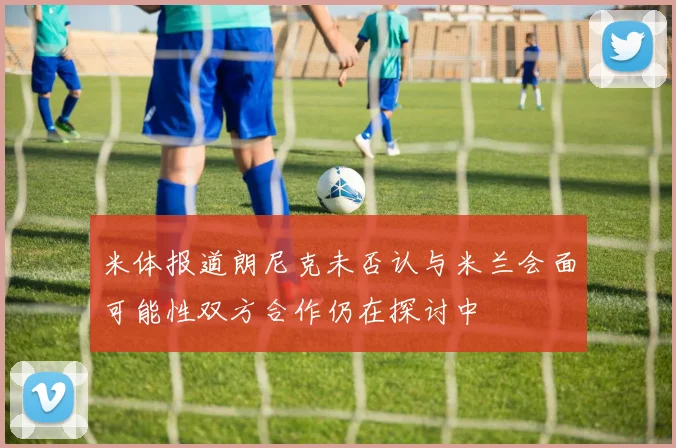 米体报道朗尼克未否认与米兰会面可能性双方合作仍在探讨中