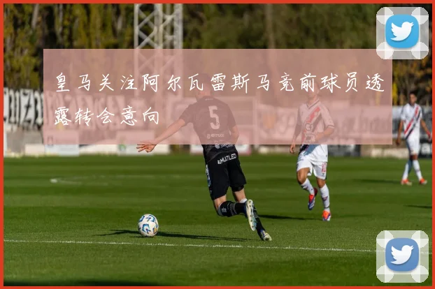 皇马关注阿尔瓦雷斯马竞前球员透露转会意向