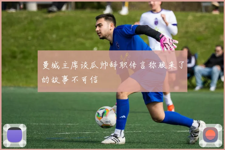 曼城主席谈瓜帅辞职传言称狼来了的故事不可信