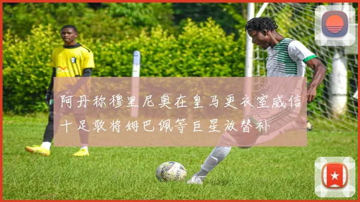 阿丹称穆里尼奥在皇马更衣室威信十足敢将姆巴佩等巨星放替补