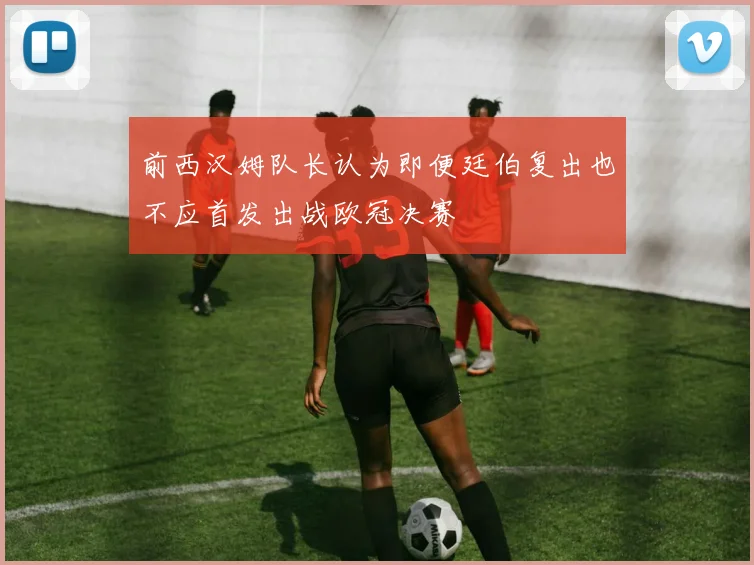 前西汉姆队长认为即便廷伯复出也不应首发出战欧冠决赛