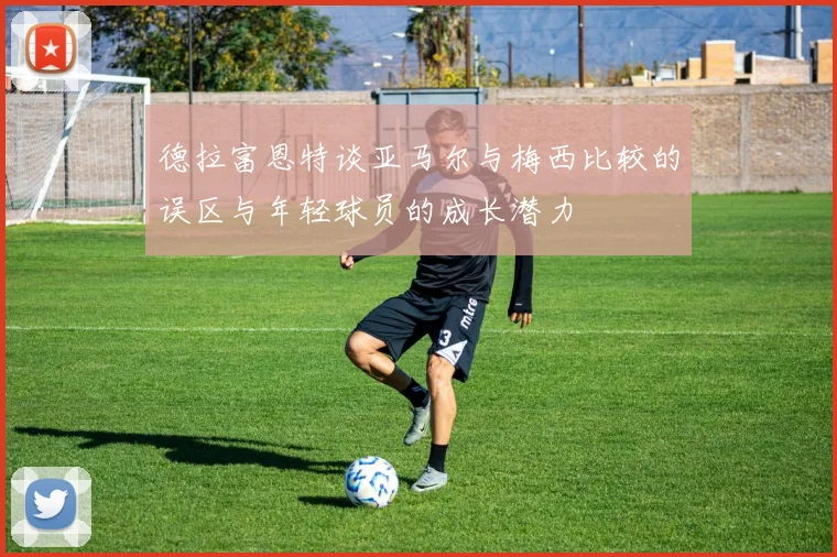 德拉富恩特谈亚马尔与梅西比较的误区与年轻球员的成长潜力