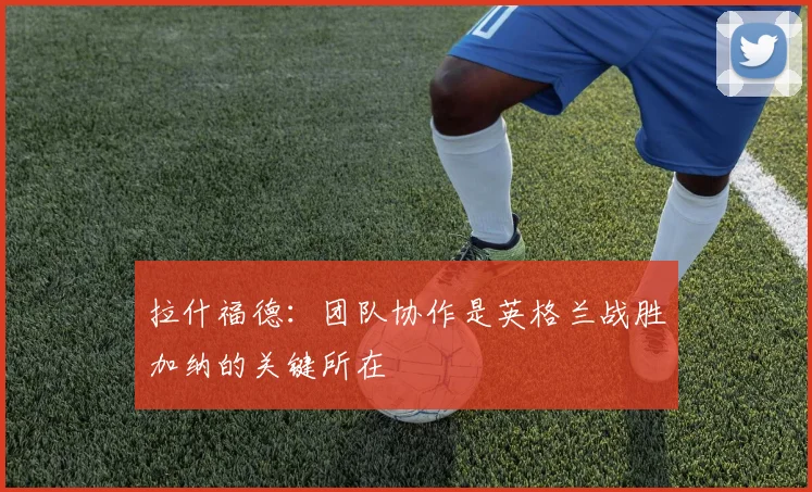 拉什福德：团队协作是英格兰战胜加纳的关键所在