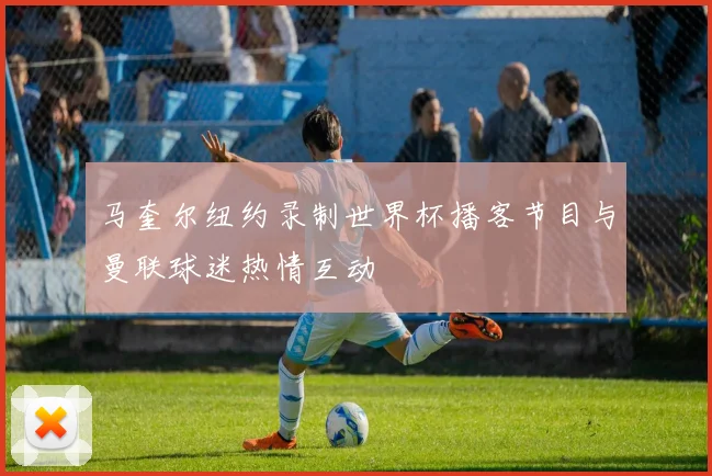 马奎尔纽约录制世界杯播客节目与曼联球迷热情互动