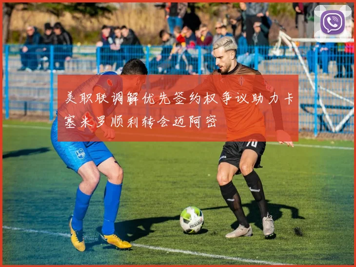 美职联调解优先签约权争议助力卡塞米罗顺利转会迈阿密