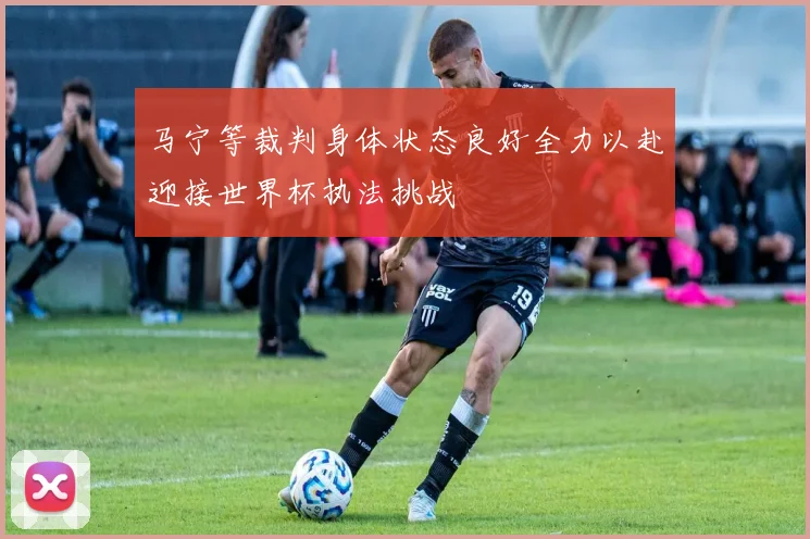 马宁等裁判身体状态良好全力以赴迎接世界杯执法挑战