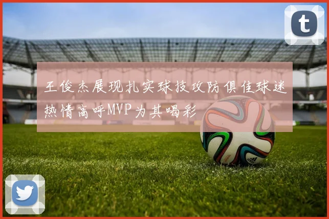 王俊杰展现扎实球技攻防俱佳球迷热情高呼MVP为其喝彩