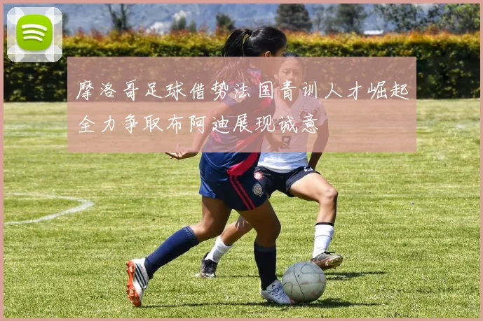 摩洛哥足球借势法国青训人才崛起全力争取布阿迪展现诚意