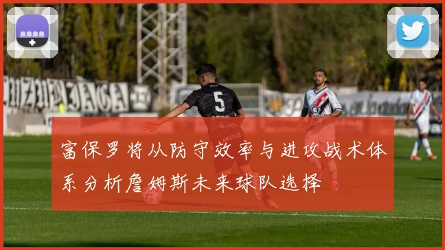 富保罗将从防守效率与进攻战术体系分析詹姆斯未来球队选择