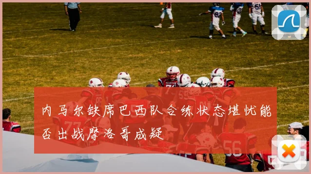内马尔缺席巴西队合练状态堪忧能否出战摩洛哥成疑