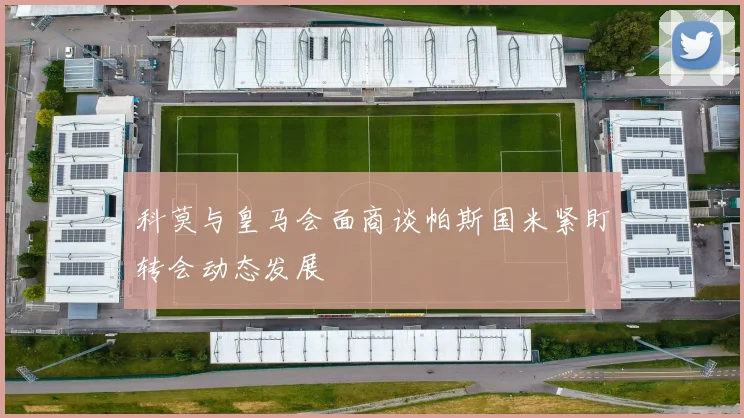 科莫与皇马会面商谈帕斯国米紧盯转会动态发展