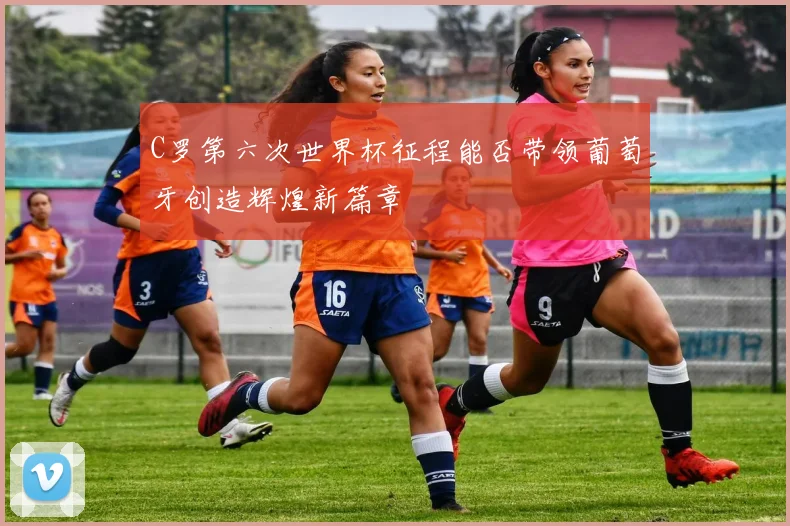 C罗第六次世界杯征程能否带领葡萄牙创造辉煌新篇章
