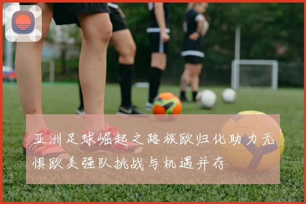 亚洲足球崛起之路旅欧归化助力无惧欧美强队挑战与机遇并存