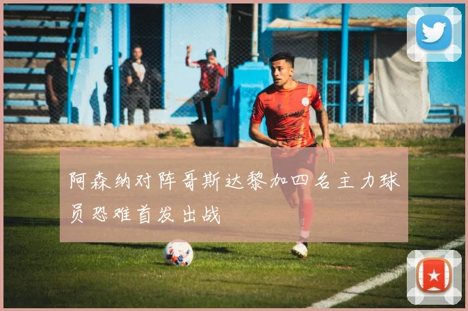 阿森纳对阵哥斯达黎加四名主力球员恐难首发出战
