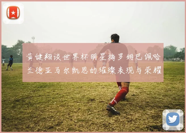 黄健翔谈世界杯明星梅罗姆巴佩哈兰德亚马尔凯恩的璀璨表现与荣耀时刻