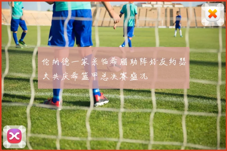 伦纳德一家亲临希腊助阵好友约瑟夫共庆希篮甲总决赛盛况