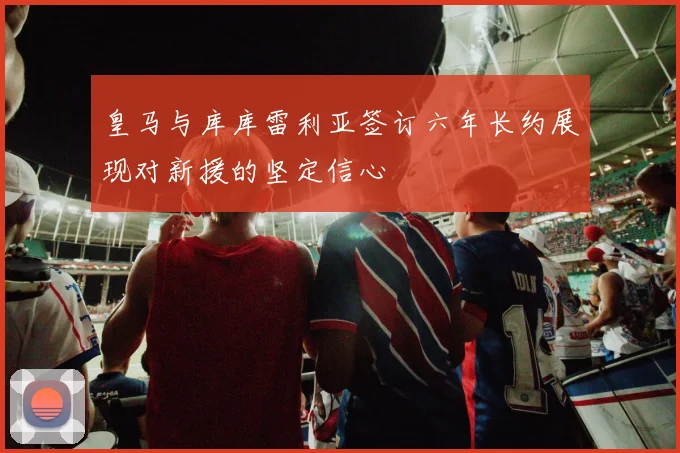 皇马与库库雷利亚签订六年长约展现对新援的坚定信心