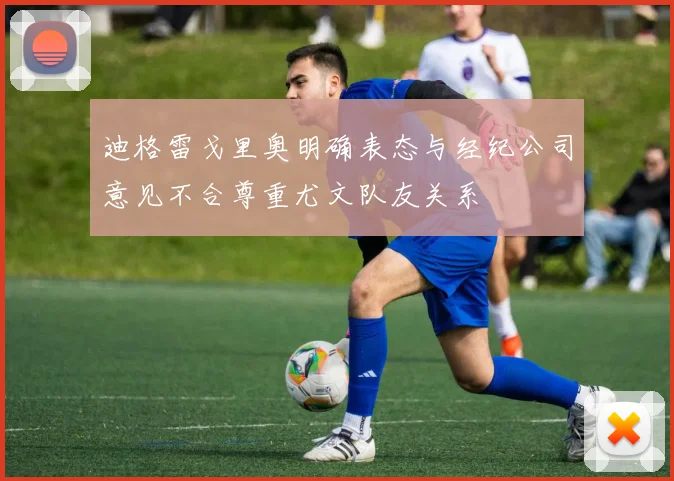 迪格雷戈里奥明确表态与经纪公司意见不合尊重尤文队友关系