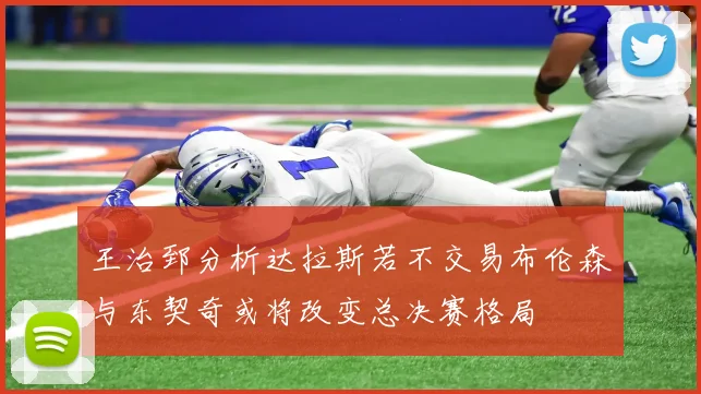 王治郅分析达拉斯若不交易布伦森与东契奇或将改变总决赛格局