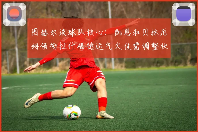 图赫尔谈球队核心：凯恩和贝林厄姆领衔拉什福德运气欠佳需调整状态